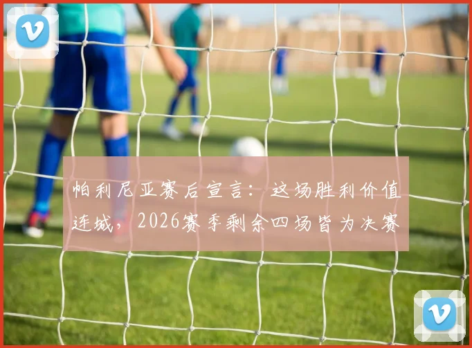 帕利尼亚赛后宣言：这场胜利价值连城，2026赛季剩余四场皆为决赛，解析球队决战时刻的制胜法则