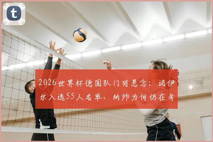 2026世界杯德国队门将悬念：诺伊尔入选55人名单，纳帅为何仍在考虑带他？深度解析竞争态势与未来走向