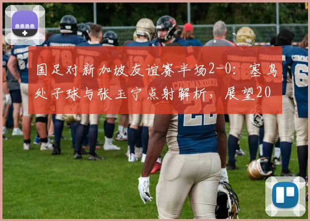 国足对新加坡友谊赛半场2-0：塞鸟处子球与张玉宁点射解析，展望2026世预赛征程