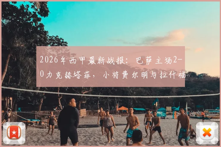 2026年西甲最新战报：巴萨主场2-0力克赫塔菲，小将费尔明与拉什福德联袂建功，稳居积分榜前三