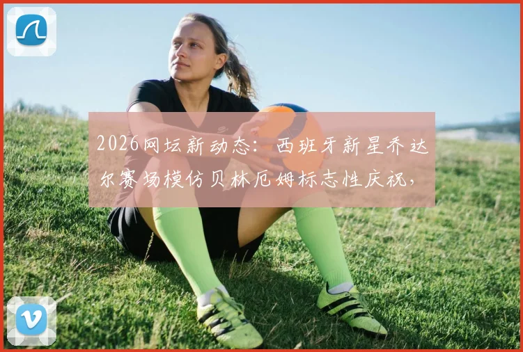 2026网坛新动态:西班牙新星乔达尔赛场模仿贝林厄姆标志性庆祝,赛后与偶像亲密合影引热议