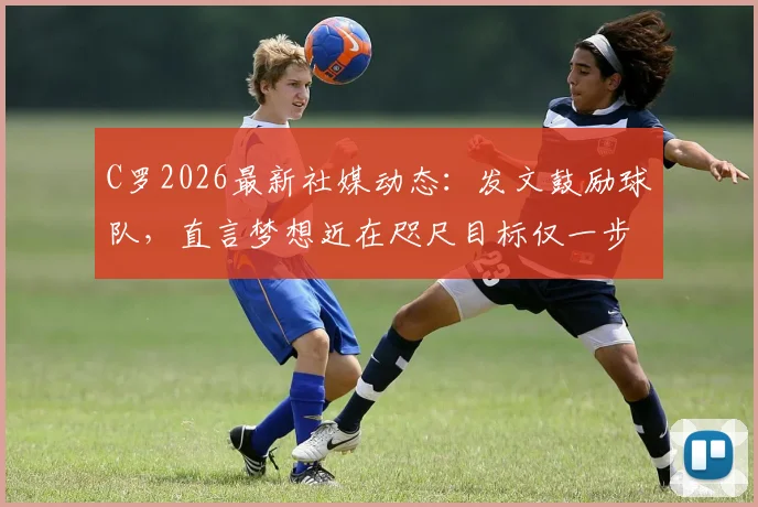 C罗2026最新社媒动态：发文鼓励球队，直言梦想近在咫尺目标仅一步之遥，引发球迷热议